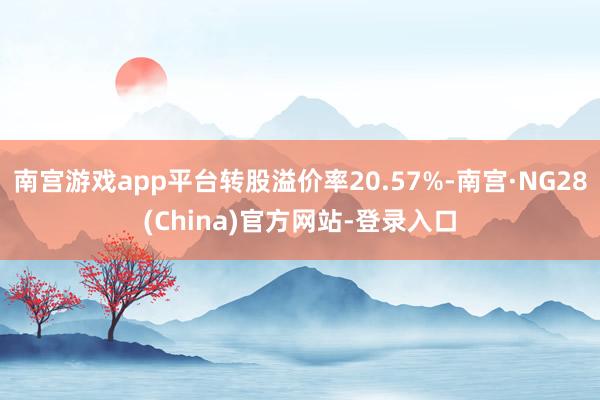 南宫游戏app平台转股溢价率20.57%-南宫·NG28(China)官方网站-登录入口