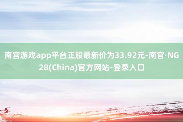 南宫游戏app平台正股最新价为33.92元-南宫·NG28(China)官方网站-登录入口