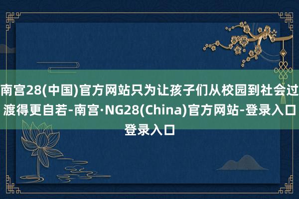 南宫28(中国)官方网站只为让孩子们从校园到社会过渡得更自若-南宫·NG28(China)官方网站-登录入口