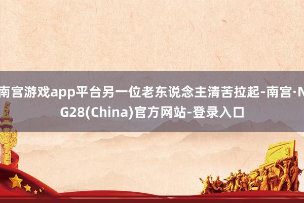 南宫游戏app平台另一位老东说念主清苦拉起-南宫·NG28(China)官方网站-登录入口
