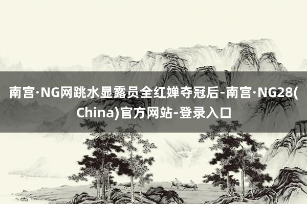 南宫·NG网跳水显露员全红婵夺冠后-南宫·NG28(China)官方网站-登录入口