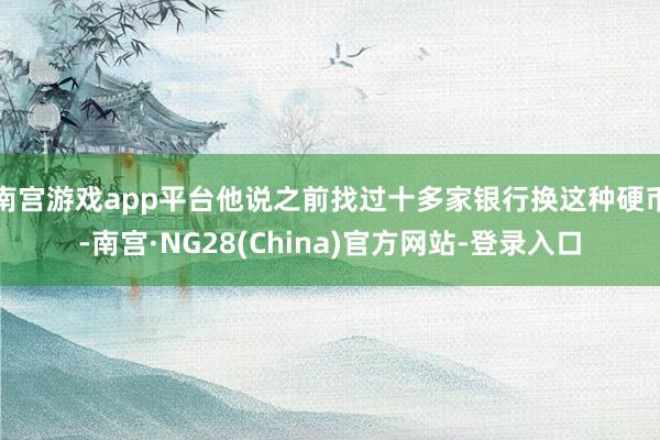 南宫游戏app平台他说之前找过十多家银行换这种硬币-南宫·NG28(China)官方网站-登录入口
