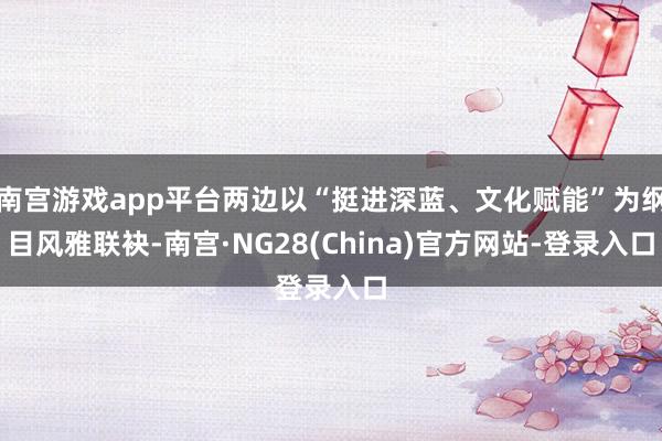 南宫游戏app平台两边以“挺进深蓝、文化赋能”为纲目风雅联袂-南宫·NG28(China)官方网站-登录入口