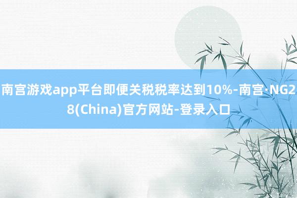南宫游戏app平台即便关税税率达到10%-南宫·NG28(China)官方网站-登录入口
