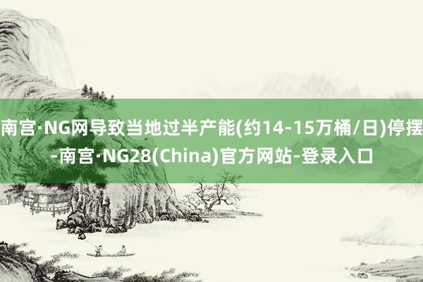 南宫·NG网导致当地过半产能(约14-15万桶/日)停摆-南宫·NG28(China)官方网站-登录入口