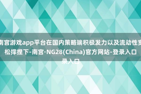 南宫游戏app平台在国内策略端积极发力以及流动性宽松撑捏下-南宫·NG28(China)官方网站-登录入口
