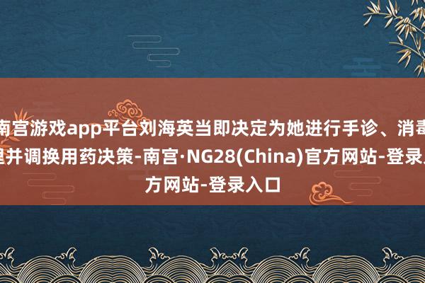 南宫游戏app平台刘海英当即决定为她进行手诊、消毒处理并调换用药决策-南宫·NG28(China)官方网站-登录入口