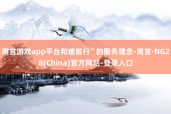 南宫游戏app平台和缓前行”的服务理念-南宫·NG28(China)官方网站-登录入口