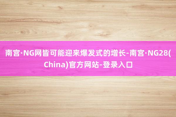 南宫·NG网皆可能迎来爆发式的增长-南宫·NG28(China)官方网站-登录入口