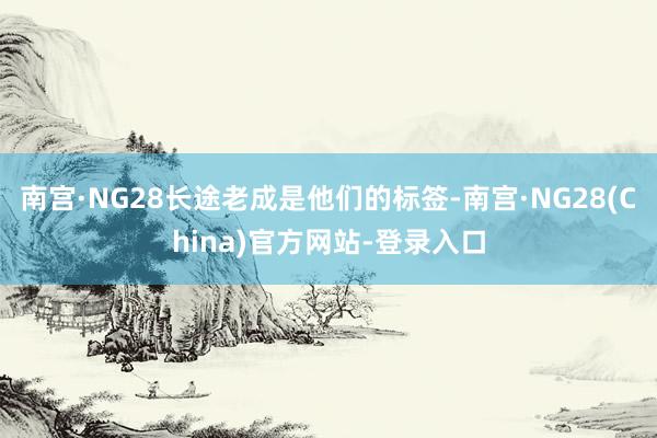 南宫·NG28长途老成是他们的标签-南宫·NG28(China)官方网站-登录入口