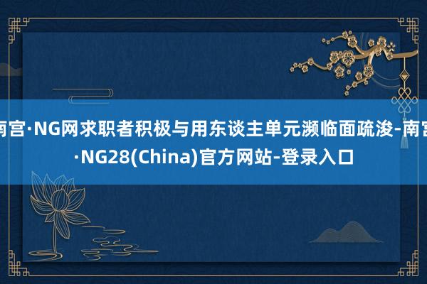 南宫·NG网求职者积极与用东谈主单元濒临面疏浚-南宫·NG28(China)官方网站-登录入口