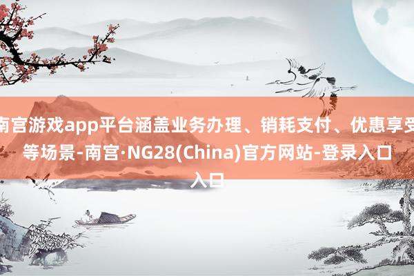 南宫游戏app平台涵盖业务办理、销耗支付、优惠享受等场景-南宫·NG28(China)官方网站-登录入口
