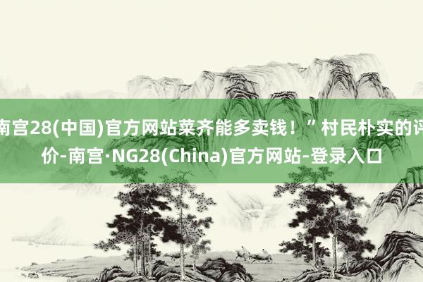 南宫28(中国)官方网站菜齐能多卖钱！”村民朴实的评价-南宫·NG28(China)官方网站-登录入口