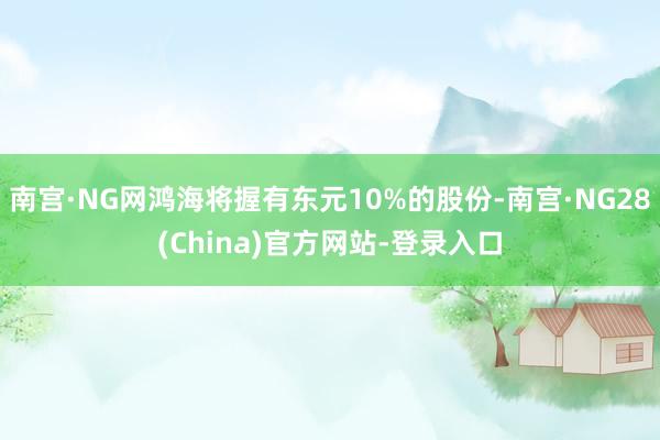 南宫·NG网鸿海将握有东元10%的股份-南宫·NG28(China)官方网站-登录入口
