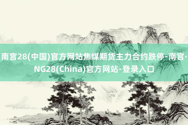 南宫28(中国)官方网站焦煤期货主力合约跌停-南宫·NG28(China)官方网站-登录入口