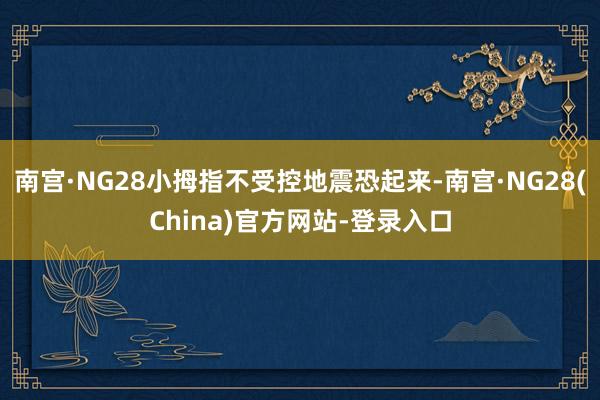 南宫·NG28小拇指不受控地震恐起来-南宫·NG28(China)官方网站-登录入口