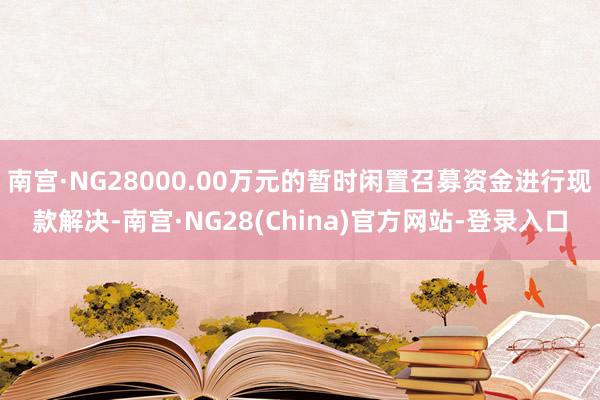 南宫·NG28000.00万元的暂时闲置召募资金进行现款解决-南宫·NG28(China)官方网站-登录入口
