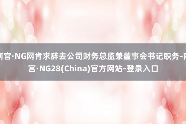 南宫·NG网肯求辞去公司财务总监兼董事会书记职务-南宫·NG28(China)官方网站-登录入口