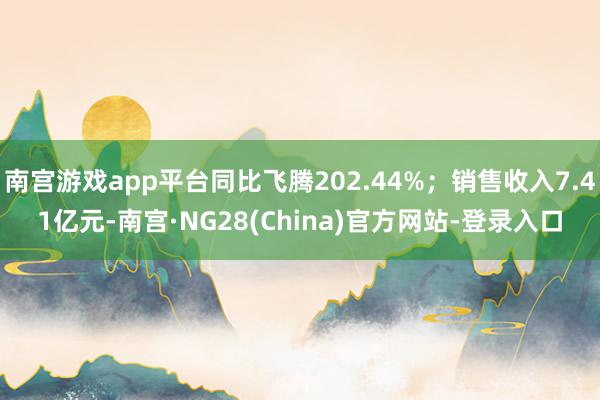 南宫游戏app平台同比飞腾202.44%；销售收入7.41亿元-南宫·NG28(China)官方网站-登录入口