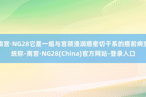 南宫·NG28它是一组与宫颈浸润癌密切干系的癌前病变统称-南宫·NG28(China)官方网站-登录入口