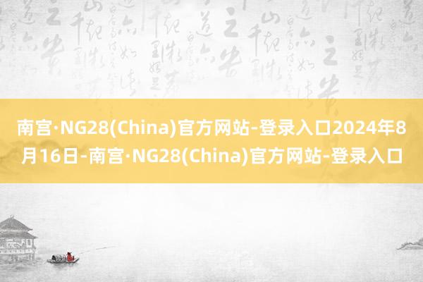 南宫·NG28(China)官方网站-登录入口2024年8月16日-南宫·NG28(China)官方网站-登录入口
