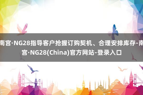 南宫·NG28指导客户抢握订购契机、合理安排库存-南宫·NG28(China)官方网站-登录入口