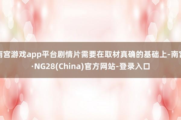 南宫游戏app平台剧情片需要在取材真确的基础上-南宫·NG28(China)官方网站-登录入口