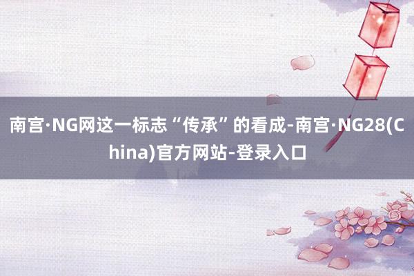 南宫·NG网这一标志“传承”的看成-南宫·NG28(China)官方网站-登录入口