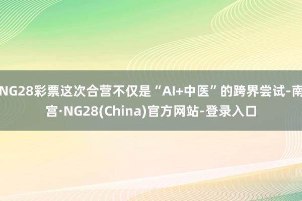 NG28彩票这次合营不仅是“AI+中医”的跨界尝试-南宫·NG28(China)官方网站-登录入口