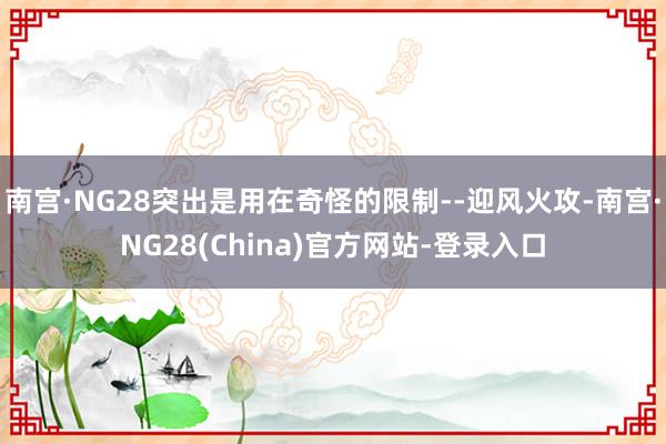 南宫·NG28突出是用在奇怪的限制--迎风火攻-南宫·NG28(China)官方网站-登录入口