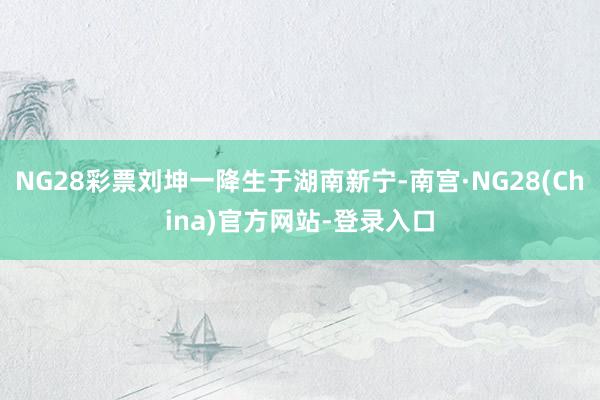 NG28彩票刘坤一降生于湖南新宁-南宫·NG28(China)官方网站-登录入口