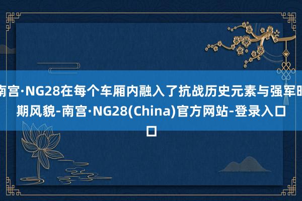 南宫·NG28在每个车厢内融入了抗战历史元素与强军时期风貌-南宫·NG28(China)官方网站-登录入口