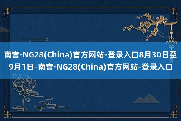 南宫·NG28(China)官方网站-登录入口8月30日至9月1日-南宫·NG28(China)官方网站-登录入口