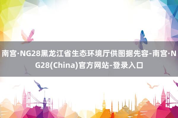 南宫·NG28黑龙江省生态环境厅供图据先容-南宫·NG28(China)官方网站-登录入口
