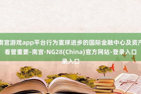 南宫游戏app平台行为寰球进步的国际金融中心及资产看管重要-南宫·NG28(China)官方网站-登录入口