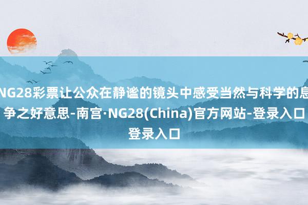 NG28彩票让公众在静谧的镜头中感受当然与科学的息争之好意思-南宫·NG28(China)官方网站-登录入口