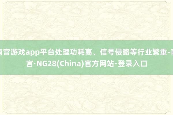 南宫游戏app平台处理功耗高、信号侵略等行业繁重-南宫·NG28(China)官方网站-登录入口