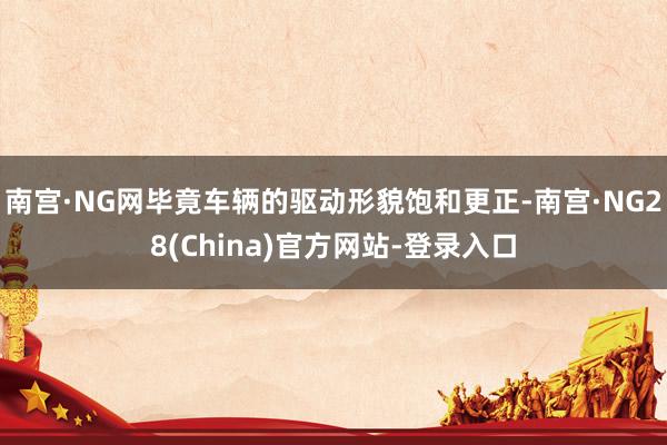 南宫·NG网毕竟车辆的驱动形貌饱和更正-南宫·NG28(China)官方网站-登录入口