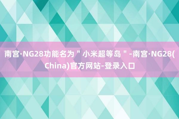 南宫·NG28功能名为＂小米超等岛＂-南宫·NG28(China)官方网站-登录入口