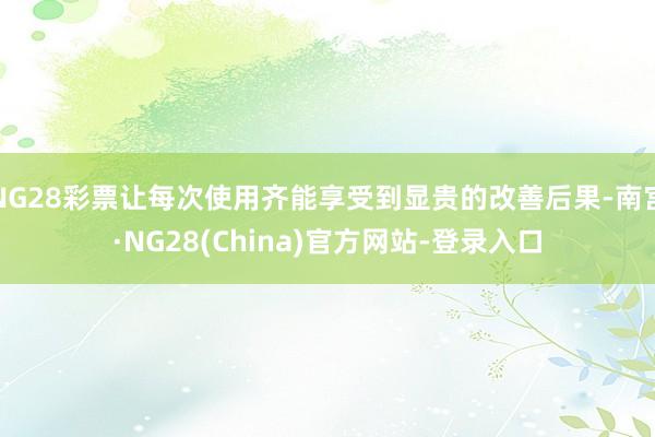 NG28彩票让每次使用齐能享受到显贵的改善后果-南宫·NG28(China)官方网站-登录入口