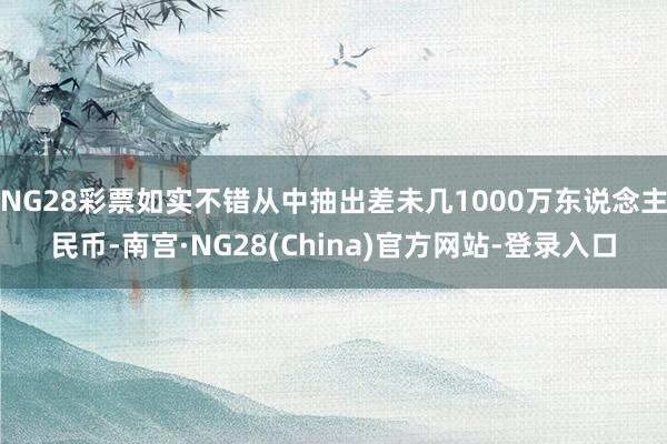 NG28彩票如实不错从中抽出差未几1000万东说念主民币-南宫·NG28(China)官方网站-登录入口