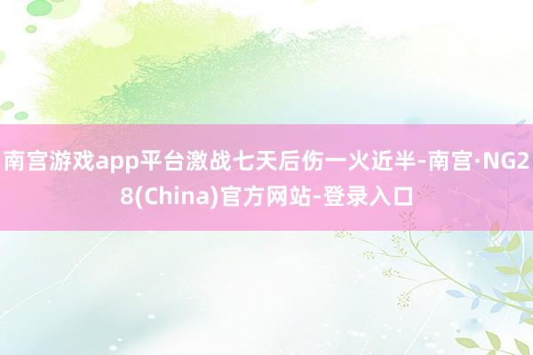 南宫游戏app平台激战七天后伤一火近半-南宫·NG28(China)官方网站-登录入口