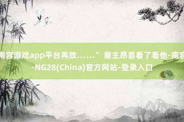 南宫游戏app平台再放……” 雇主昂首看了看他-南宫·NG28(China)官方网站-登录入口