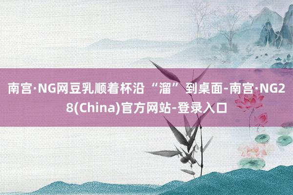 南宫·NG网豆乳顺着杯沿 “溜” 到桌面-南宫·NG28(China)官方网站-登录入口