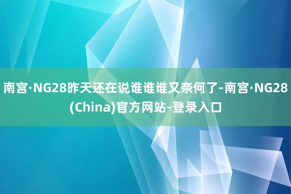 南宫·NG28昨天还在说谁谁谁又奈何了-南宫·NG28(China)官方网站-登录入口