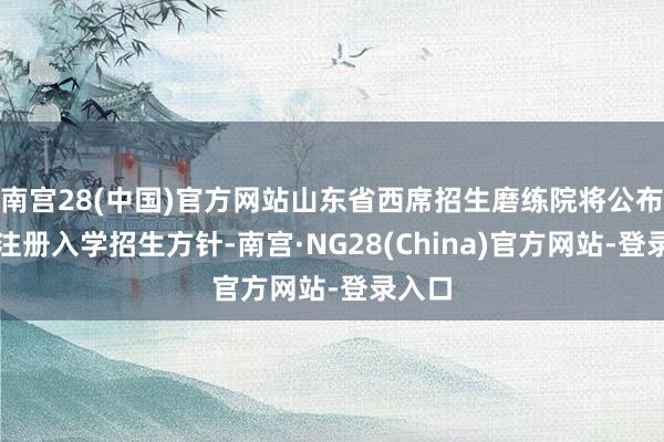 南宫28(中国)官方网站山东省西席招生磨练院将公布我校注册入学招生方针-南宫·NG28(China)官方网站-登录入口