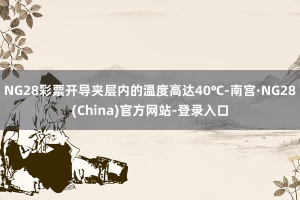 NG28彩票开导夹层内的温度高达40℃-南宫·NG28(China)官方网站-登录入口