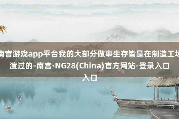 南宫游戏app平台我的大部分做事生存皆是在制造工场渡过的-南宫·NG28(China)官方网站-登录入口