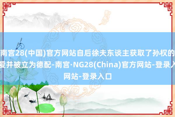 南宫28(中国)官方网站自后徐夫东谈主获取了孙权的深爱并被立为德配-南宫·NG28(China)官方网站-登录入口