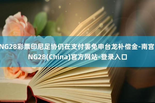 NG28彩票印尼足协仍在支付罢免申台龙补偿金-南宫·NG28(China)官方网站-登录入口